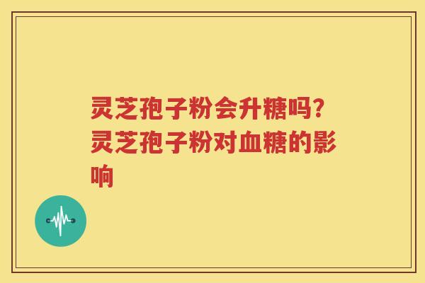 灵芝孢子粉会升糖吗？灵芝孢子粉对血糖的影响