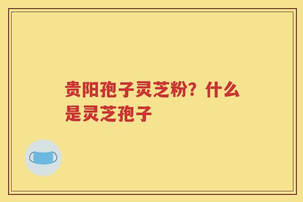 贵阳孢子灵芝粉？什么是灵芝孢子