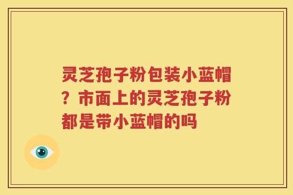 灵芝孢子粉包装小蓝帽？市面上的灵芝孢子粉都是带小蓝帽的吗