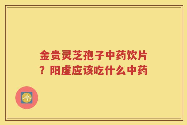 金贵灵芝孢子中药饮片？阳虚应该吃什么中药