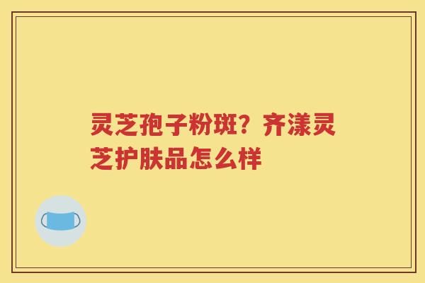 灵芝孢子粉斑？齐漾灵芝护肤品怎么样