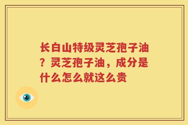 长白山特级灵芝孢子油？灵芝孢子油，成分是什么怎么就这么贵