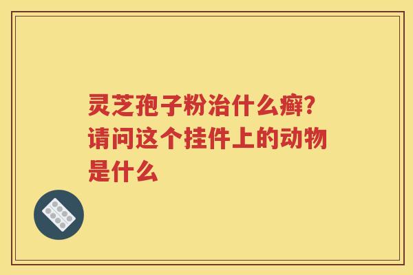 灵芝孢子粉治什么癣？请问这个挂件上的动物是什么