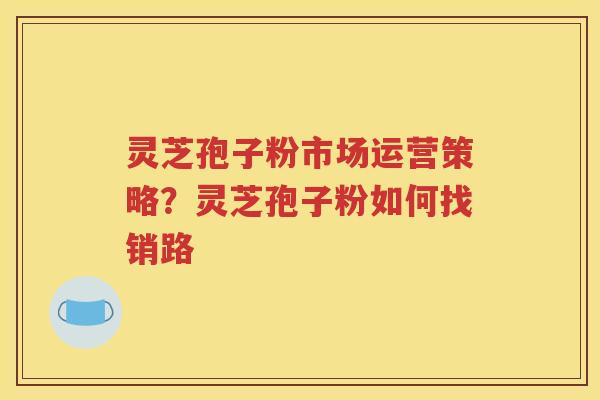 灵芝孢子粉市场运营策略？灵芝孢子粉如何找销路