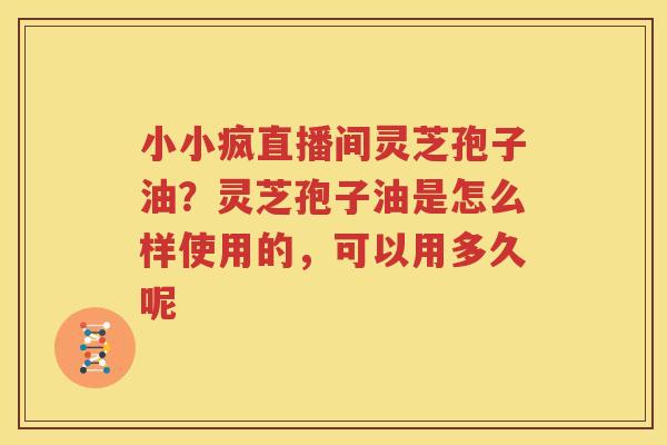 小小疯直播间灵芝孢子油？灵芝孢子油是怎么样使用的，可以用多久呢