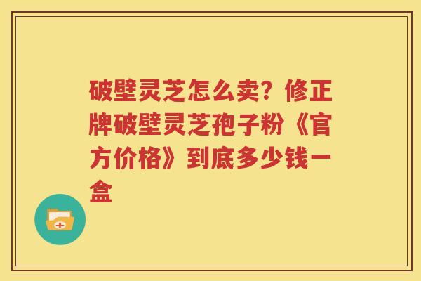 破壁灵芝怎么卖？修正牌破壁灵芝孢子粉《官方价格》到底多少钱一盒