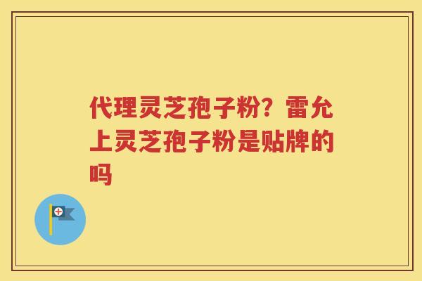 代理灵芝孢子粉？雷允上灵芝孢子粉是贴牌的吗
