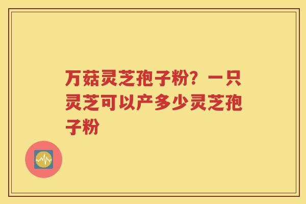 万菇灵芝孢子粉？一只灵芝可以产多少灵芝孢子粉