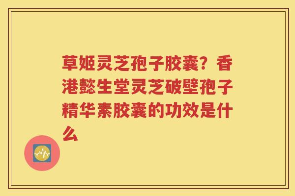 草姬灵芝孢子胶囊？香港懿生堂灵芝破壁孢子精华素胶囊的功效是什么
