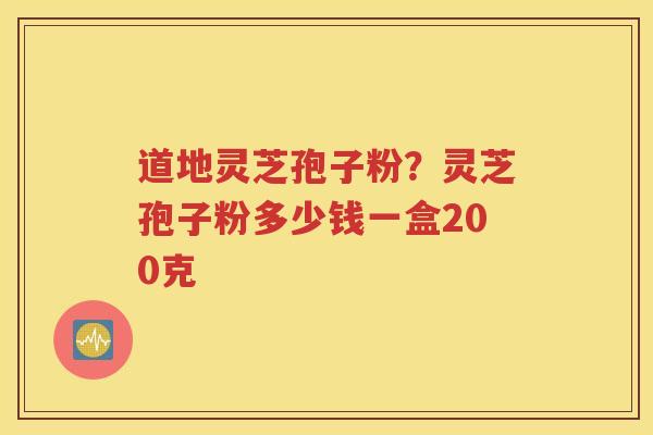 道地灵芝孢子粉？灵芝孢子粉多少钱一盒200克