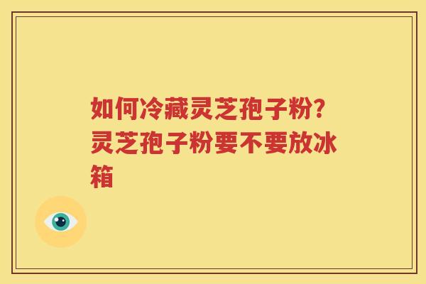如何冷藏灵芝孢子粉？灵芝孢子粉要不要放冰箱