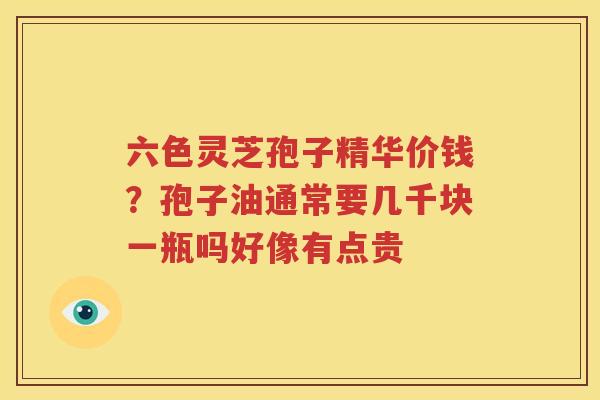 六色灵芝孢子精华价钱？孢子油通常要几千块一瓶吗好像有点贵
