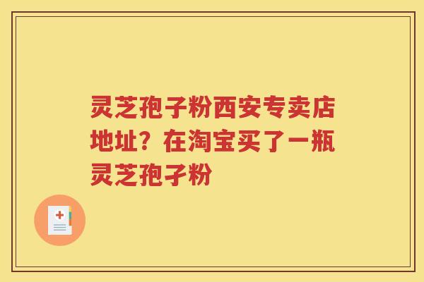 灵芝孢子粉西安专卖店地址？在淘宝买了一瓶灵芝孢孑粉