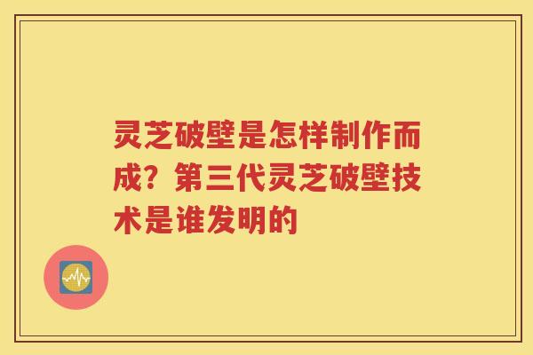 灵芝破壁是怎样制作而成？第三代灵芝破壁技术是谁发明的