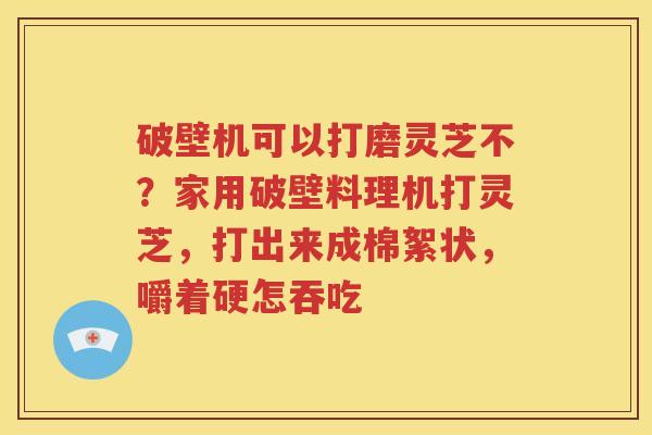 破壁机可以打磨灵芝不？家用破壁料理机打灵芝，打出来成棉絮状，嚼着硬怎吞吃