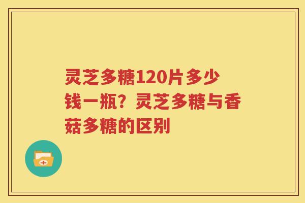 灵芝多糖120片多少钱一瓶？灵芝多糖与香菇多糖的区别