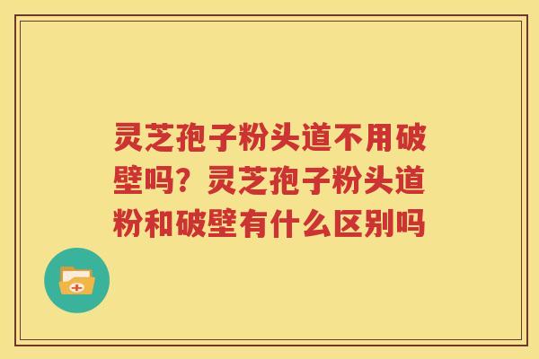 灵芝孢子粉头道不用破壁吗？灵芝孢子粉头道粉和破壁有什么区别吗