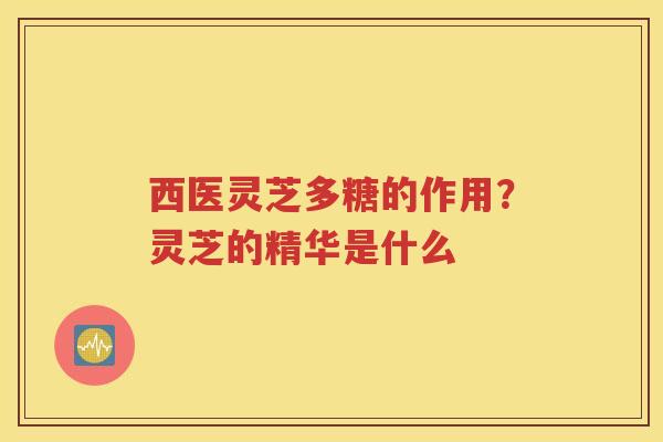 西医灵芝多糖的作用？灵芝的精华是什么