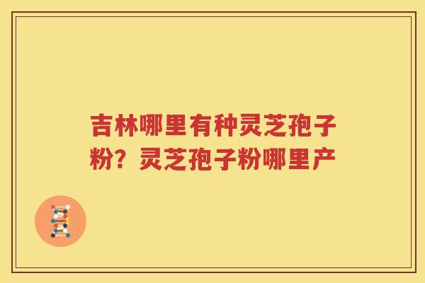 吉林哪里有种灵芝孢子粉？灵芝孢子粉哪里产