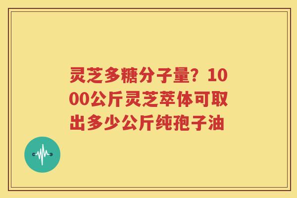 灵芝多糖分子量？1000公斤灵芝萃体可取出多少公斤纯孢子油