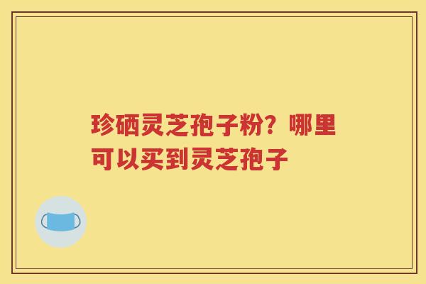 珍硒灵芝孢子粉？哪里可以买到灵芝孢子