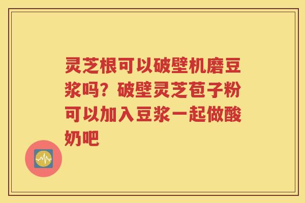 灵芝根可以破壁机磨豆浆吗？破壁灵芝苞子粉可以加入豆浆一起做酸奶吧
