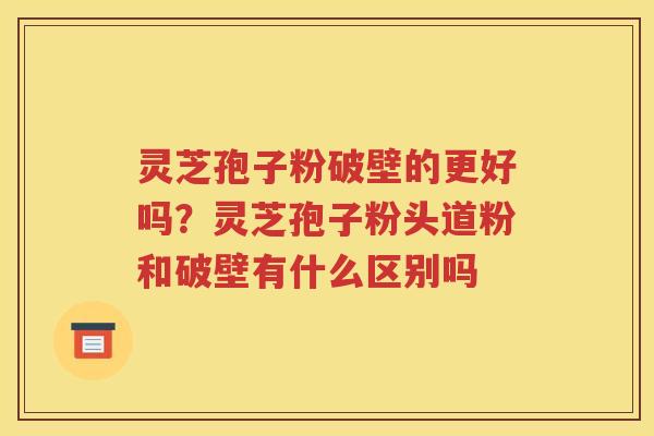 灵芝孢子粉破壁的更好吗？灵芝孢子粉头道粉和破壁有什么区别吗