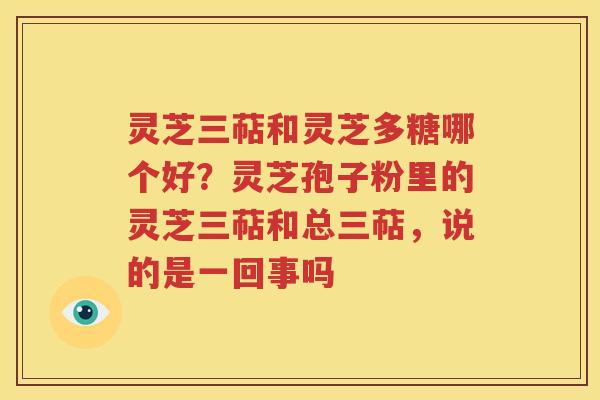 灵芝三萜和灵芝多糖哪个好？灵芝孢子粉里的灵芝三萜和总三萜，说的是一回事吗