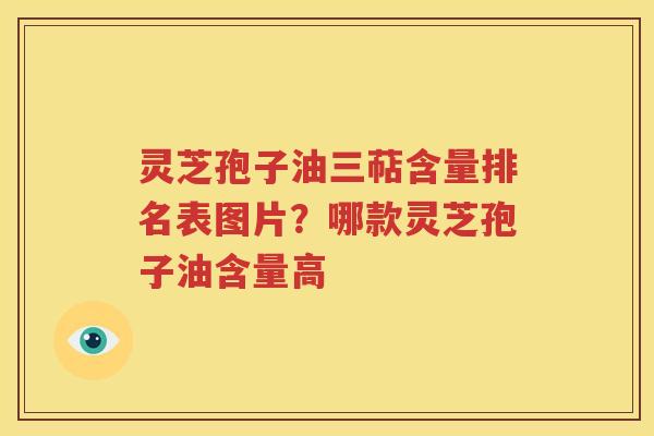 灵芝孢子油三萜含量排名表图片？哪款灵芝孢子油含量高