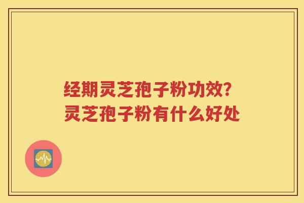 经期灵芝孢子粉功效？灵芝孢子粉有什么好处