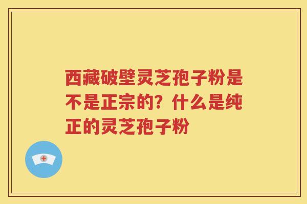 西藏破壁灵芝孢子粉是不是正宗的？什么是纯正的灵芝孢子粉