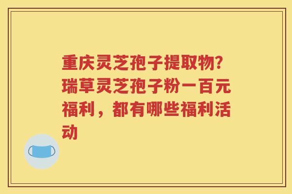 重庆灵芝孢子提取物？瑞草灵芝孢子粉一百元福利，都有哪些福利活动