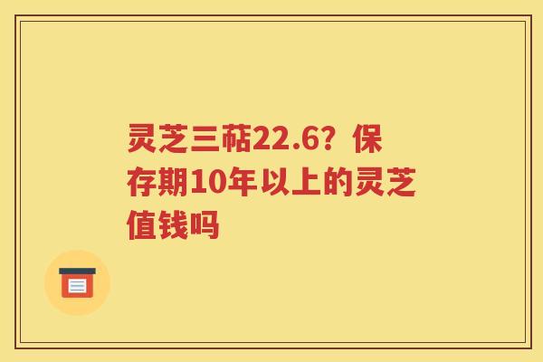 灵芝三萜22.6？保存期10年以上的灵芝值钱吗