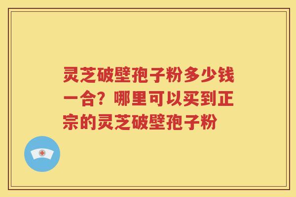 灵芝破壁孢子粉多少钱一合？哪里可以买到正宗的灵芝破壁孢子粉