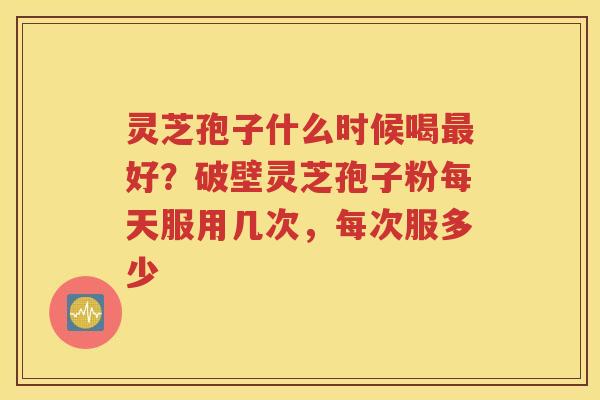 灵芝孢子什么时候喝最好？破壁灵芝孢子粉每天服用几次，每次服多少