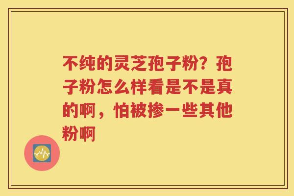不纯的灵芝孢子粉？孢子粉怎么样看是不是真的啊，怕被掺一些其他粉啊
