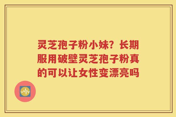 灵芝孢子粉小妹？长期服用破壁灵芝孢子粉真的可以让女性变漂亮吗