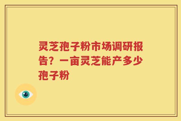 灵芝孢子粉市场调研报告？一亩灵芝能产多少孢子粉