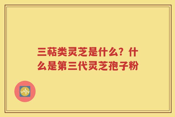 三萜类灵芝是什么？什么是第三代灵芝孢子粉