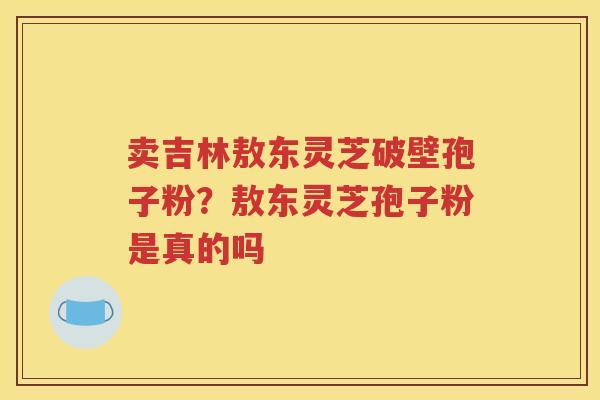 卖吉林敖东灵芝破壁孢子粉？敖东灵芝孢子粉是真的吗
