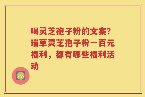 喝灵芝孢子粉的文案？瑞草灵芝孢子粉一百元福利，都有哪些福利活动