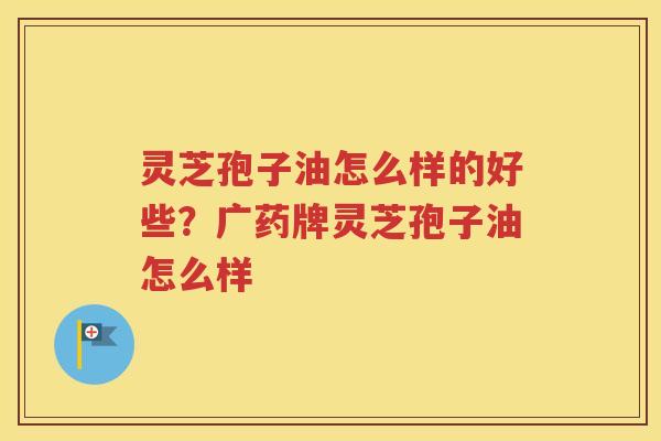 灵芝孢子油怎么样的好些？广药牌灵芝孢子油怎么样