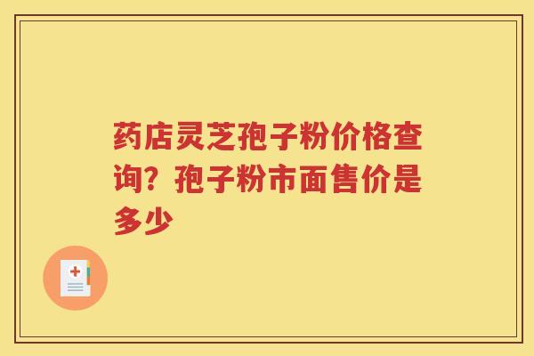 药店灵芝孢子粉价格查询？孢子粉市面售价是多少