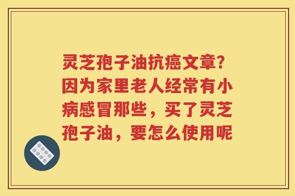 灵芝孢子油抗癌文章？因为家里老人经常有小病感冒那些，买了灵芝孢子油，要怎么使用呢