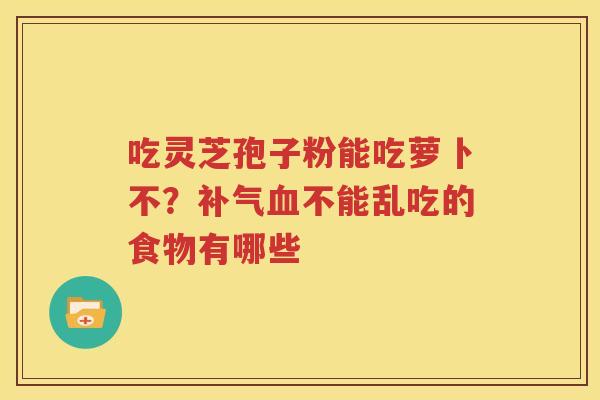 吃灵芝孢子粉能吃萝卜不？补气血不能乱吃的食物有哪些