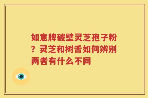 如意牌破壁灵芝孢子粉？灵芝和树舌如何辨别两者有什么不同