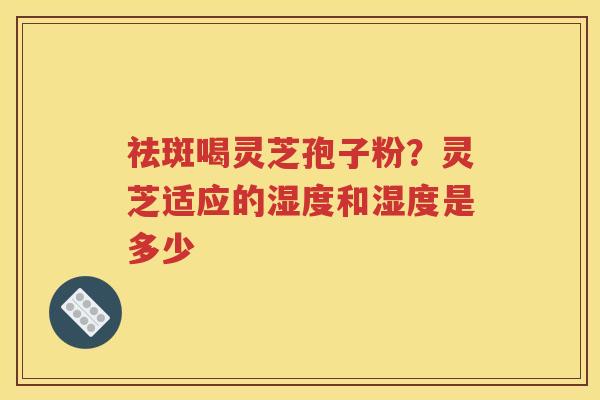 祛斑喝灵芝孢子粉？灵芝适应的湿度和湿度是多少