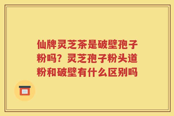 仙牌灵芝茶是破壁孢子粉吗？灵芝孢子粉头道粉和破壁有什么区别吗