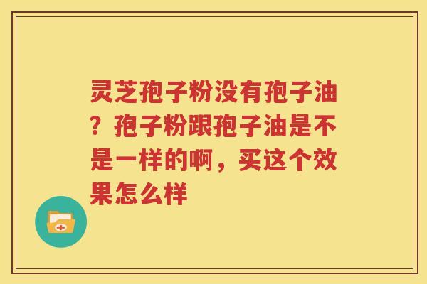 灵芝孢子粉没有孢子油？孢子粉跟孢子油是不是一样的啊，买这个效果怎么样