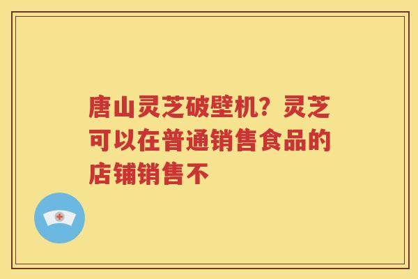 唐山灵芝破壁机？灵芝可以在普通销售食品的店铺销售不